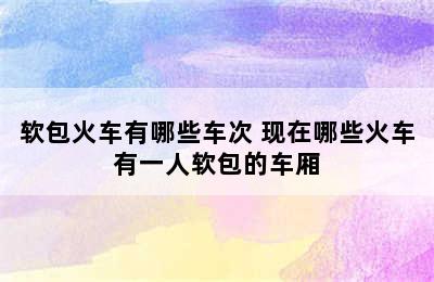 软包火车有哪些车次 现在哪些火车有一人软包的车厢